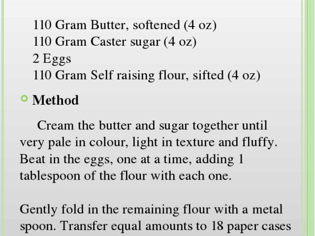 Butterfly Cakes Ingredients 110 Gram Butter, softened (4 oz) 110 Gram Caster sugar (4 oz) 2 Eggs 110 Gram Self raising flour, sifted (4 oz) Method Cream the butter and sugar together until very pale in colour, light in texture and fluffy. Beat in th…