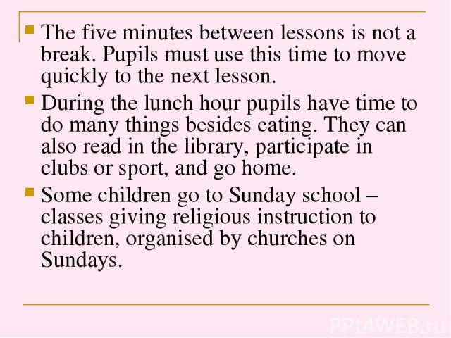 The five minutes between lessons is not a break. Pupils must use this time to move quickly to the next lesson. During the lunch hour pupils have time to do many things besides eating. They can also read in the library, participate in clubs or sport,…