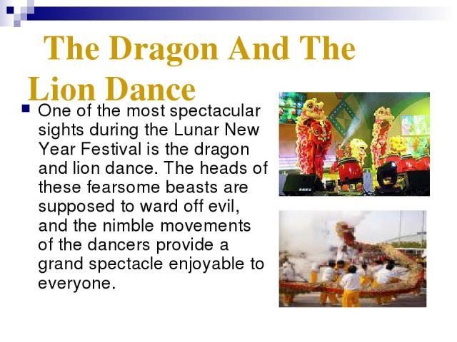 The Dragon And The Lion Dance One of the most spectacular sights during the Lunar New Year Festival is the dragon and lion dance. The heads of these fearsome beasts are supposed to ward off evil, and the nimble movements of the dancers provide a gra…