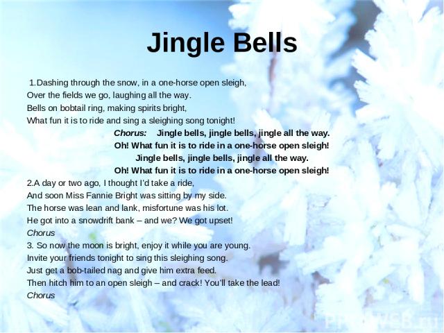 Jingle Bells  1.Dashing through the snow, in a one-horse open sleigh, Over the fields we go, laughing all the way. Bells on bobtail ring, making spirits bright, What fun it is to ride and sing a sleighing song tonight! Chorus: Jingle bells, jingle b…