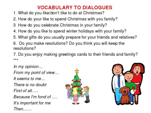 VOCABULARY TO DIALOGUES 1. What do you like/don’t like to do at Christmas? 2. How do your like to spend Christmas with you family? 3 How do you celebrate Christmas in your family? 4. How do you like to spend winter holidays with your family? 5. What…