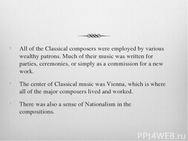 All of the Classical composers were employed by various wealthy patrons. Much of their music was written for parties, ceremonies, or simply as a commission for a new work. The center of Classical music was Vienna, which is where all of the major com…