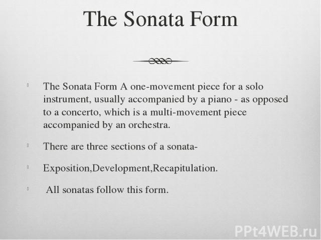 The Sonata Form The Sonata Form A one-movement piece for a solo instrument, usually accompanied by a piano - as opposed to a concerto, which is a multi-movement piece accompanied by an orchestra. There are three sections of a sonata- Exposition,Deve…