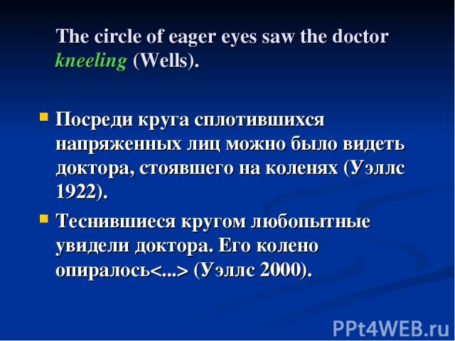 The circle of eager eyes saw the doctor kneeling (Wells). Посреди круга сплотившихся напряженных лиц можно было видеть доктора, стоявшего на коленях (Уэллс 1922). Теснившиеся кругом любопытные увидели доктора. Его колено опиралось (Уэллс 2000).