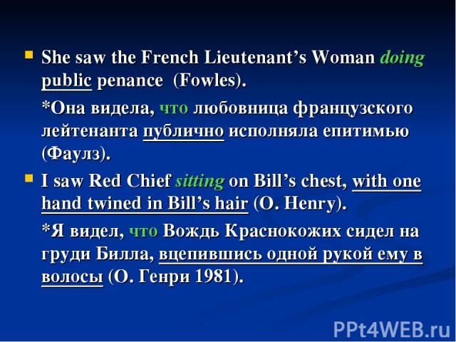 She saw the French Lieutenant’s Woman doing public penance (Fowles). *Она видела, что любовница французского лейтенанта публично исполняла епитимью (Фаулз). I saw Red Chief sitting on Bill’s chest, with one hand twined in Bill’s hair (O. Henry). *Я …
