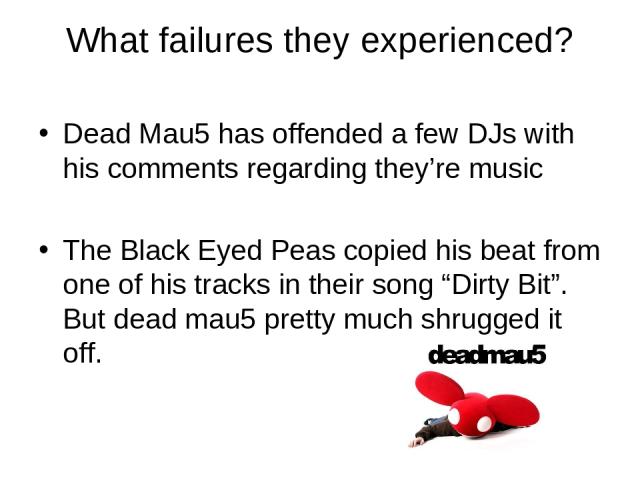 What failures they experienced? Dead Mau5 has offended a few DJs with his comments regarding they’re music The Black Eyed Peas copied his beat from one of his tracks in their song “Dirty Bit”. But dead mau5 pretty much shrugged it off.