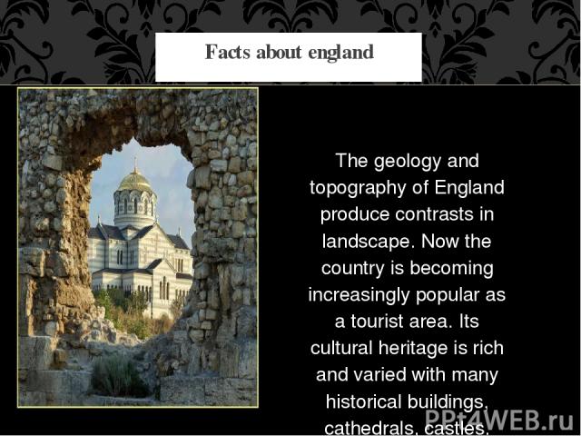 The geology and topography of England produce contrasts in landscape. Now the country is becoming increasingly popular as a tourist area. Its cultural heritage is rich and varied with many historical buildings, cathedrals, castles. Facts about england