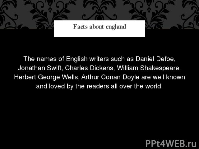 The names of English writers such as Daniel Defoe, Jonathan Swift, Charles Dickens, William Shakespeare, Herbert George Wells, Arthur Conan Doyle are well known and loved by the readers all over the world. Facts about england