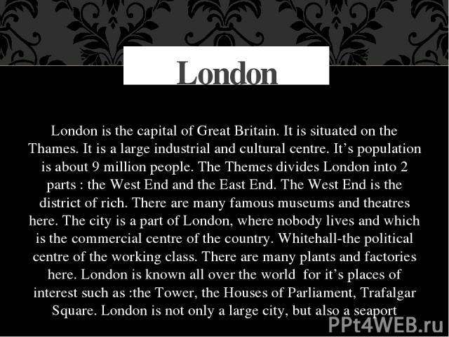 London is the capital of Great Britain. It is situated on the Thames. It is a large industrial and cultural centre. It’s population is about 9 million people. The Themes divides London into 2 parts : the West End and the East End. The West End is th…