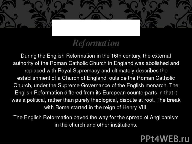 During the English Reformation in the 16th century, the external authority of the Roman Catholic Church in England was abolished and replaced with Royal Supremacy and ultimately describes the establishment of a Church of England, outside the Roman C…