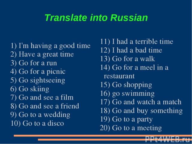 Translate into Russian 1) I'm having a good time 2) Have a great time 3) Go for a run 4) Go for a picnic 5) Go sightseeing 6) Go skiing 7) Go and see a film 8) Go and see a friend 9) Go to a wedding 10) Go to a disco 11) I had a terrible time 12) I …
