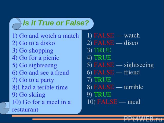 1) FALSE — watch 2) FALSE — disco 3) TRUE 4) TRUE 5) FALSE — sightseeing 6) FALSE — friend 7) TRUE 8) FALSE — terrible 9) TRUE 10) FALSE — meal 1) Go and wotch a match 2) Go to a disko 3) Go shopping 4) Go for a picnic 5) Go sightseeng 6) Go and see…
