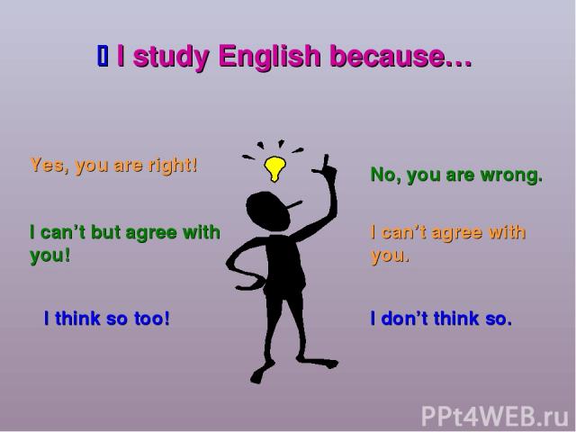 I study English because… Yes, you are right! I can’t but agree with you! I think so too! No, you are wrong. I can’t agree with you. I don’t think so.