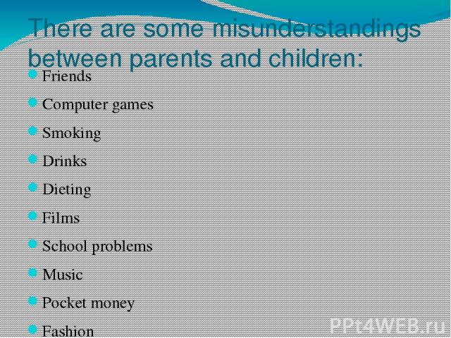 There are some misunderstandings between parents and children: Friends Computer games Smoking Drinks Dieting Films School problems Music Pocket money Fashion Housework Parties Choose and discuss the most important problems for you.