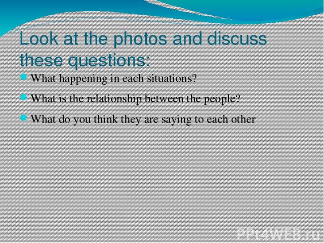 Look at the photos and discuss these questions: What happening in each situations? What is the relationship between the people? What do you think they are saying to each other