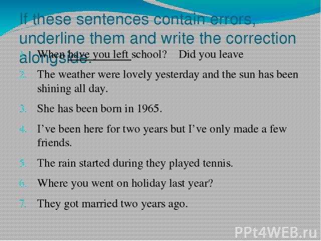 If these sentences contain errors, underline them and write the correction alongside. When have you left school? Did you leave The weather were lovely yesterday and the sun has been shining all day. She has been born in 1965. I’ve been here for two …