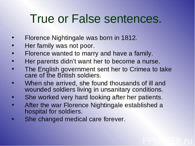 True or False sentences. Florence Nightingale was born in 1812. Her family was not poor. Florence wanted to marry and have a family. Her parents didn’t want her to become a nurse. The English government sent her to Crimea to take care of the British…