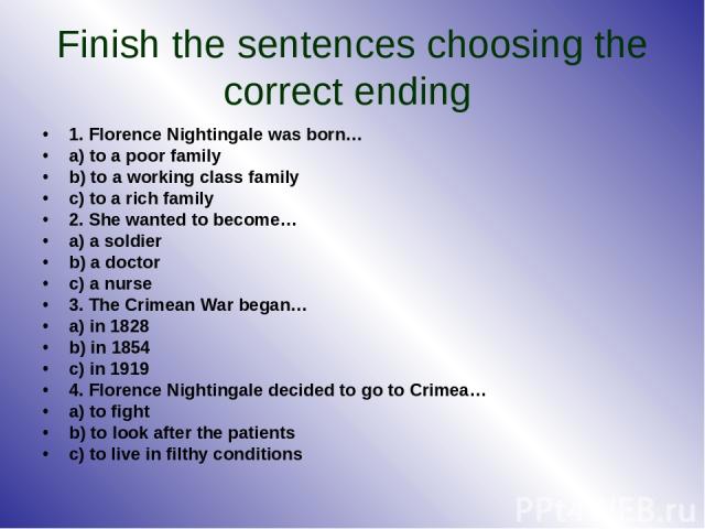 Finish the sentences choosing the correct ending 1. Florence Nightingale was born… a) to a poor family b) to a working class family c) to a rich family 2. She wanted to become… a) a soldier b) a doctor c) a nurse 3. The Crimean War began… a) in 1828…