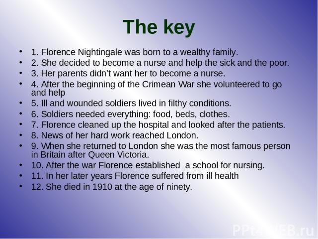 The key 1. Florence Nightingale was born to a wealthy family. 2. She decided to become a nurse and help the sick and the poor. 3. Her parents didn’t want her to become a nurse. 4. After the beginning of the Crimean War she volunteered to go and help…