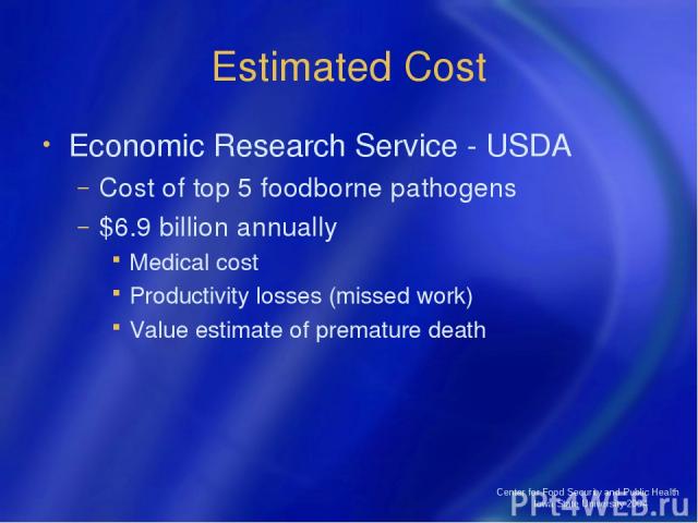 Center for Food Security and Public Health Iowa State University 2004 Estimated Cost Economic Research Service - USDA Cost of top 5 foodborne pathogens $6.9 billion annually Medical cost Productivity losses (missed work) Value estimate of premature …