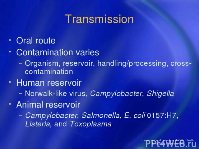 Center for Food Security and Public Health Iowa State University 2004 Transmission Oral route Contamination varies Organism, reservoir, handling/processing, cross-contamination Human reservoir Norwalk-like virus, Campylobacter, Shigella Animal reser…