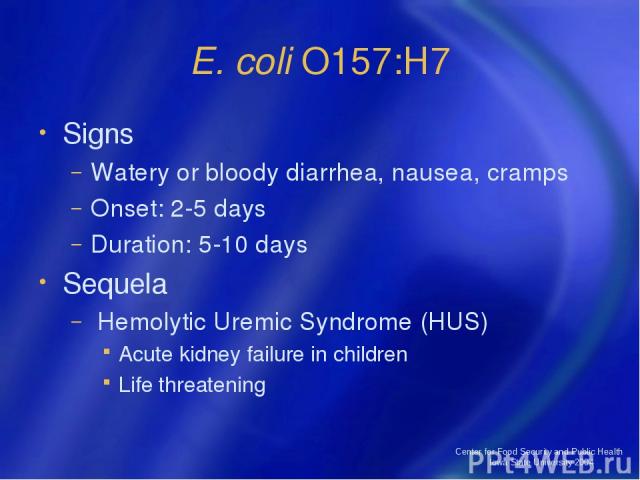 Center for Food Security and Public Health Iowa State University 2004 E. coli O157:H7 Signs Watery or bloody diarrhea, nausea, cramps Onset: 2-5 days Duration: 5-10 days Sequela Hemolytic Uremic Syndrome (HUS) Acute kidney failure in children Life t…