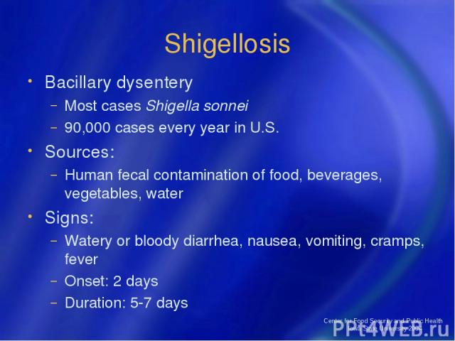 Center for Food Security and Public Health Iowa State University 2004 Shigellosis Bacillary dysentery Most cases Shigella sonnei 90,000 cases every year in U.S. Sources: Human fecal contamination of food, beverages, vegetables, water Signs: Watery o…
