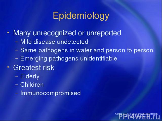Center for Food Security and Public Health Iowa State University 2004 Epidemiology Many unrecognized or unreported Mild disease undetected Same pathogens in water and person to person Emerging pathogens unidentifiable Greatest risk Elderly Children …