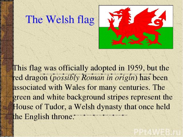 The Welsh flag This flag was officially adopted in 1959, but the red dragon (possibly Roman in origin) has been associated with Wales for many centuries. The green and white background stripes represent the House of Tudor, a Welsh dynasty that once …