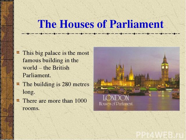 The Houses of Parliament This big palace is the most famous building in the world – the British Parliament. The building is 280 metres long. There are more than 1000 rooms.