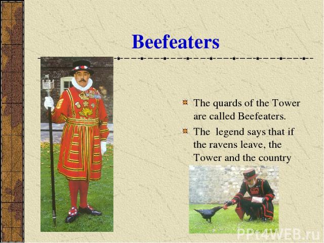 Beefeaters The quards of the Tower are called Beefeaters. The legend says that if the ravens leave, the Tower and the country will fall.