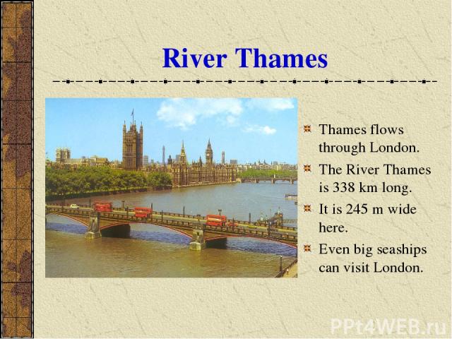 River Thames Thames flows through London. The River Thames is 338 km long. It is 245 m wide here. Even big seaships can visit London.