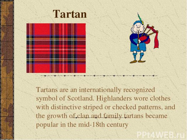 Tartan Tartans are an internationally recognized symbol of Scotland. Highlanders wore clothes with distinctive striped or checked patterns, and the growth of clan and family tartans became popular in the mid-18th century