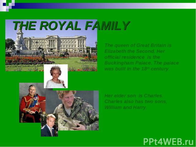 THE ROYAL FAMILY The queen of Great Britain is Elizabeth the Second. Her official residence is the Buckingham Palace. The palace was built in the 18th century. Her elder son is Charles. Charles also has two sons, William and Harry.