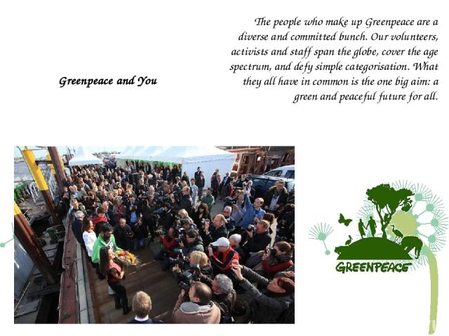 Greenpeace and You The people who make up Greenpeace are a diverse and committed bunch. Our volunteers, activists and staff span the globe, cover the age spectrum, and defy simple categorisation. What they all have in common is the one big aim: a gr…