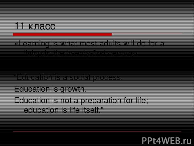 * 11 класс «Learning is what most adults will do for a living in the twenty-first century» “Education is a social process. Education is growth. Education is not a preparation for life; education is life itself.”