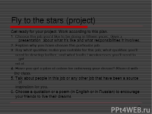 * Fly to the stars (project) Get ready for your project. Work according to this plan. 1. Choose the job you’d like to be doing in fifteen years. Give a presentation about what it’s like and what responsibilities it involves. 2. Explain why you have …