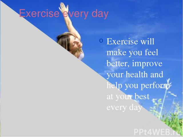 Exercise every day Exercise will make you feel better, improve your health and help you perform at your best every day
