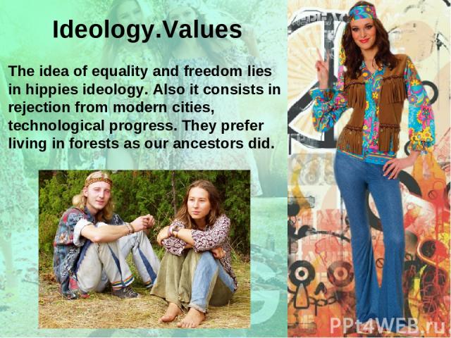 The idea of equality and freedom lies in hippies ideology. Also it consists in rejection from modern cities, technological progress. They prefer living in forests as our ancestors did. Ideology.Values