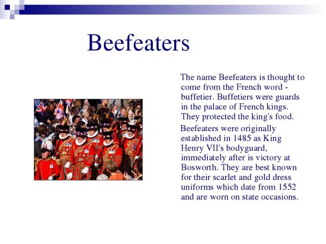 Beefeaters The name Beefeaters is thought to come from the French word - buffetier. Buffetiers were guards in the palace of French kings. They protected the king's food. Beefeaters were originally established in 1485 as King Henry VII's bodyguard, i…