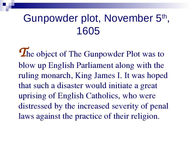 Gunpowder plot, November 5th, 1605 The object of The Gunpowder Plot was to blow up English Parliament along with the ruling monarch, King James I. It was hoped that such a disaster would initiate a great uprising of English Catholics, who were distr…