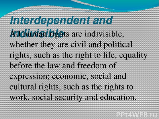 Interdependent and indivisible All human rights are indivisible, whether they are civil and political rights, such as the right to life, equality before the law and freedom of expression; economic, social and cultural rights, such as the rights to w…