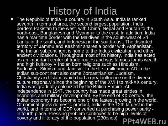 History of India The Republic of India - a country in South Asia. India is ranked seventh in terms of area, the second largest population. India borders Pakistan to the west, with China, Nepal and Bhutan to the north-east, Bangladesh and Myanmar to …