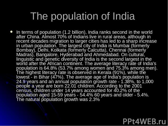The population of India In terms of population (1.2 billion), India ranks second in the world after China. Almost 70% of Indians live in rural areas, although in recent decades migration to larger cities has led to a sharp increase in urban populati…