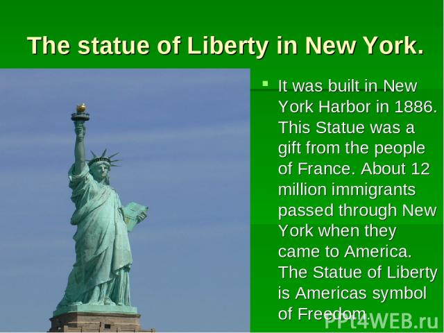 The statue of Liberty in New York. It was built in New York Harbor in 1886. This Statue was a gift from the people of France. About 12 million immigrants passed through New York when they came to America. The Statue of Liberty is Americas symbol of …