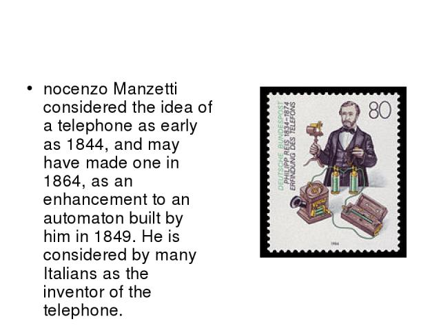 nocenzo Manzetti considered the idea of a telephone as early as 1844, and may have made one in 1864, as an enhancement to an automaton built by him in 1849. He is considered by many Italians as the inventor of the telephone.