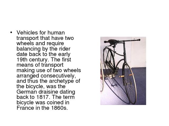 Vehicles for human transport that have two wheels and require balancing by the rider date back to the early 19th century. The first means of transport making use of two wheels arranged consecutively, and thus the archetype of the bicycle, was the Ge…
