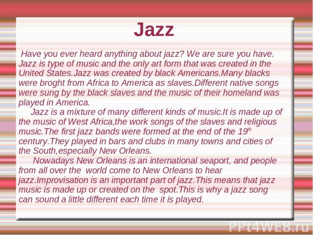 Jazz Have you ever heard anything about jazz? We are sure you have. Jazz is type of music and the only art form that was created in the United States.Jazz was created by black Americans.Many blacks were broght from Africa to America as slaves.Differ…