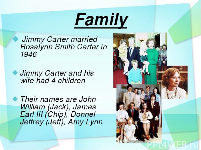 Family Jimmy Carter married Rosalynn Smith Carter in 1946 Jimmy Carter and his wife had 4 children Their names are John William (Jack), James Earl III (Chip), Donnel Jeffrey (Jeff), Amy Lynn