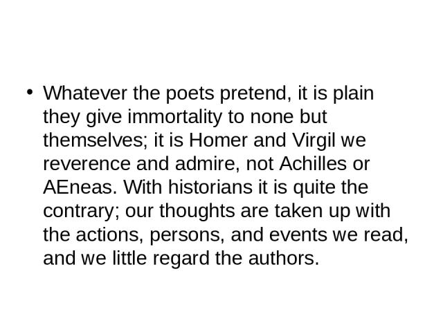 Whatever the poets pretend, it is plain they give immortality to none but themselves; it is Homer and Virgil we reverence and admire, not Achilles or AEneas. With historians it is quite the contrary; our thoughts are taken up with the actions, perso…